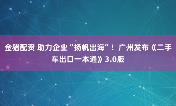 金猪配资 助力企业“扬帆出海”！广州发布《二手车出口一本通》3.0版