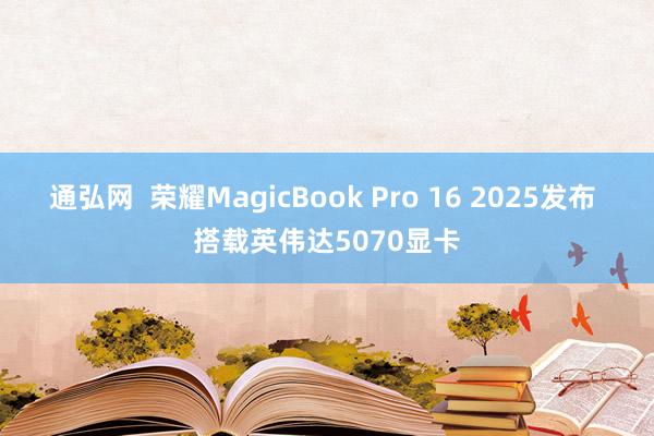 通弘网  荣耀MagicBook Pro 16 2025发布 搭载英伟达5070显卡