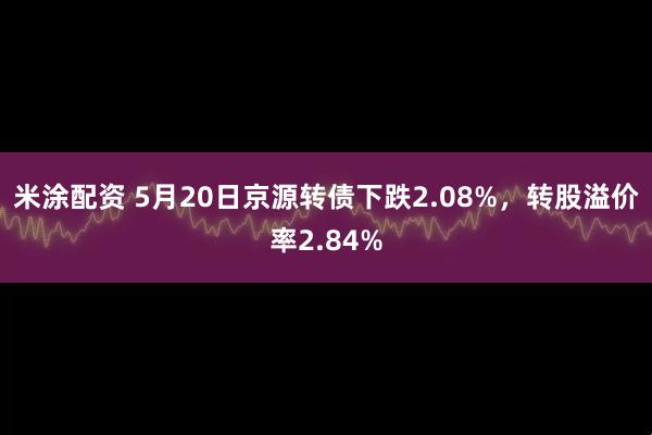 米涂配资 5月20日京源转债下跌2.08%，转股溢价率2.84%