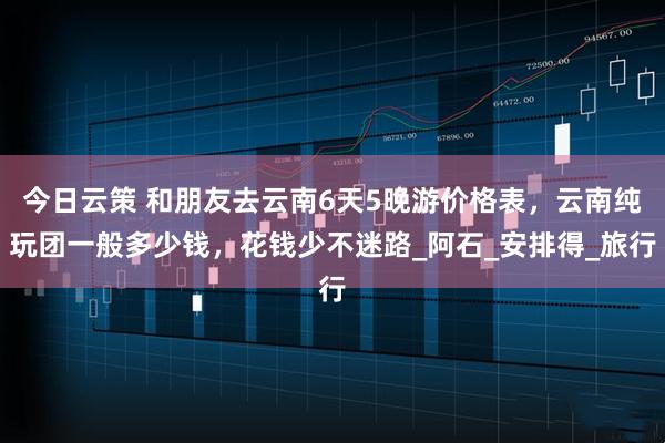 今日云策 和朋友去云南6天5晚游价格表，云南纯玩团一般多少钱，花钱少不迷路_阿石_安排得_旅行