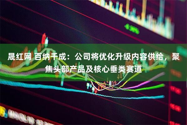 晟红网 百纳千成：公司将优化升级内容供给，聚焦头部产品及核心垂类赛道