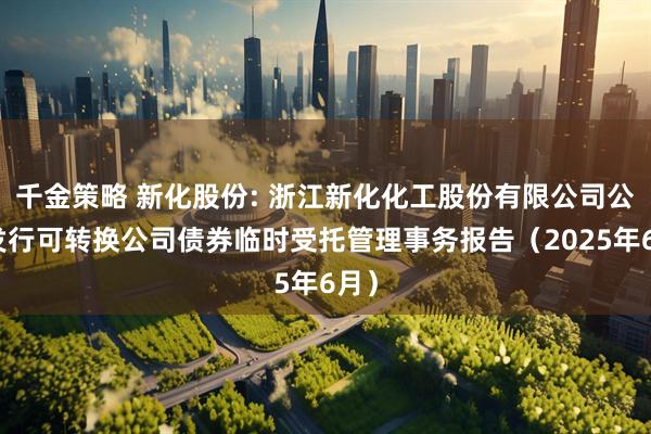 千金策略 新化股份: 浙江新化化工股份有限公司公开发行可转换公司债券临时受托管理事务报告（2025年6月）