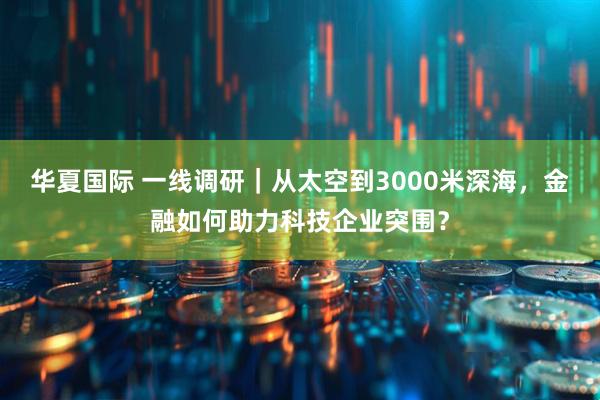 华夏国际 一线调研｜从太空到3000米深海，金融如何助力科技企业突围？